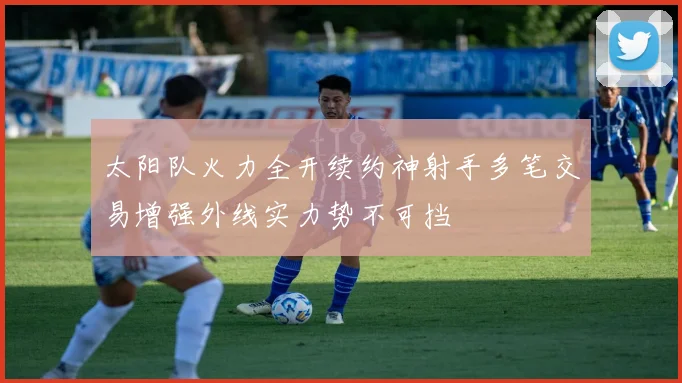 太阳队火力全开续约神射手多笔交易增强外线实力势不可挡