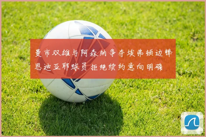 曼市双雄与阿森纳争夺埃弗顿边锋恩迪亚耶球员拒绝续约意向明确