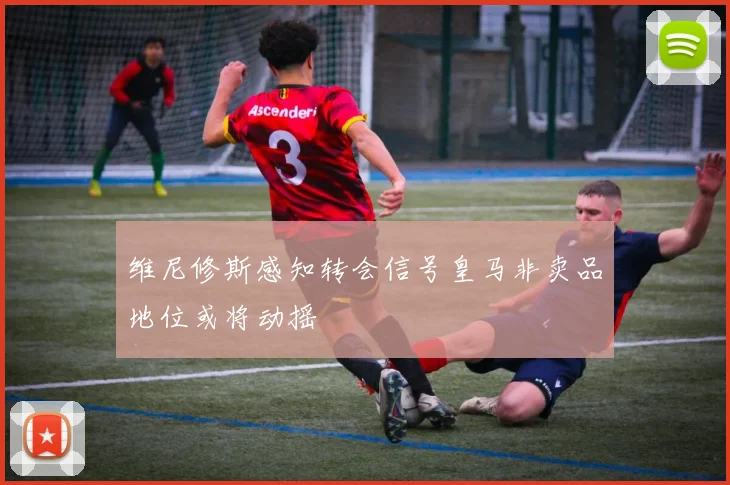 维尼修斯感知转会信号皇马非卖品地位或将动摇