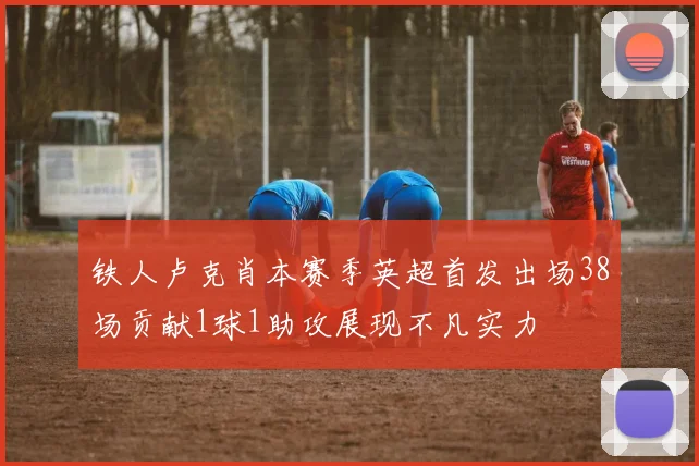 铁人卢克肖本赛季英超首发出场38场贡献1球1助攻展现不凡实力