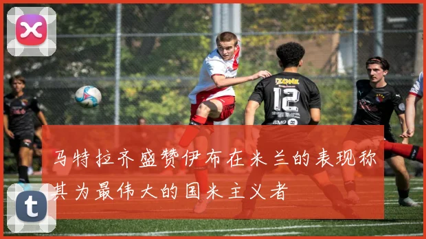 马特拉齐盛赞伊布在米兰的表现称其为最伟大的国米主义者