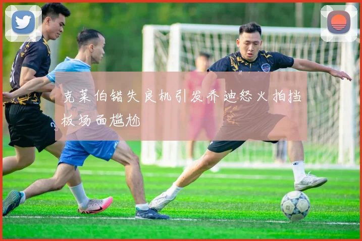 克莱伯错失良机引发乔迪怒火拍挡板场面尴尬