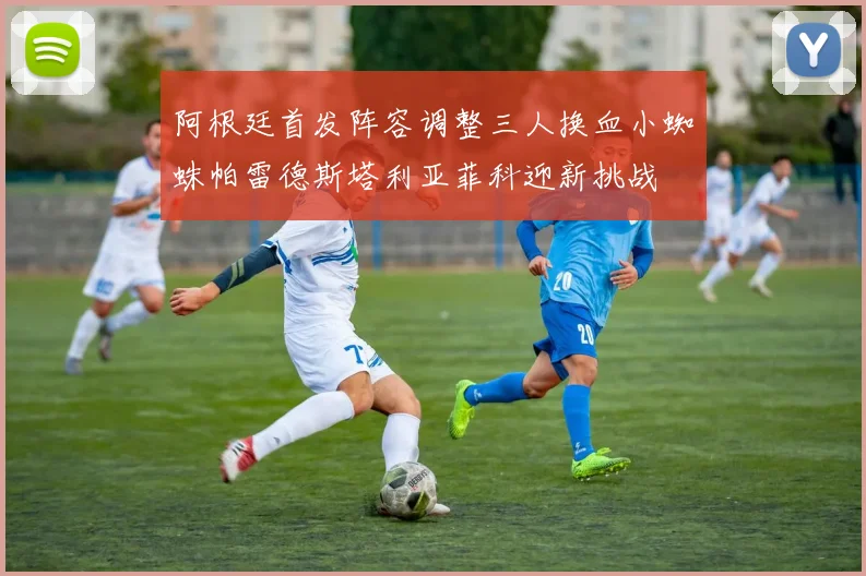 阿根廷首发阵容调整三人换血小蜘蛛帕雷德斯塔利亚菲科迎新挑战
