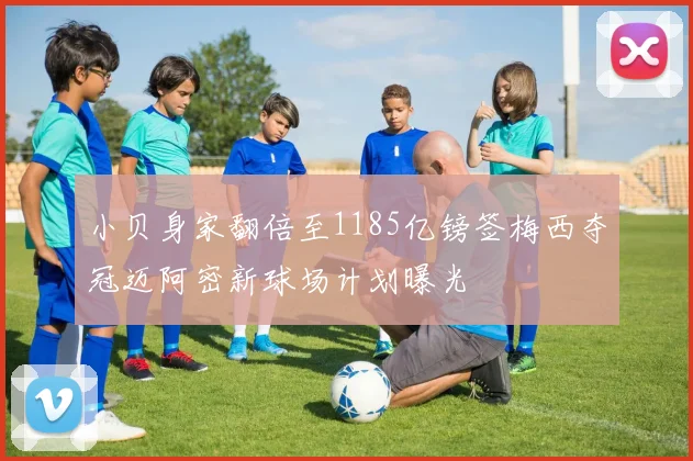 小贝身家翻倍至1185亿镑签梅西夺冠迈阿密新球场计划曝光