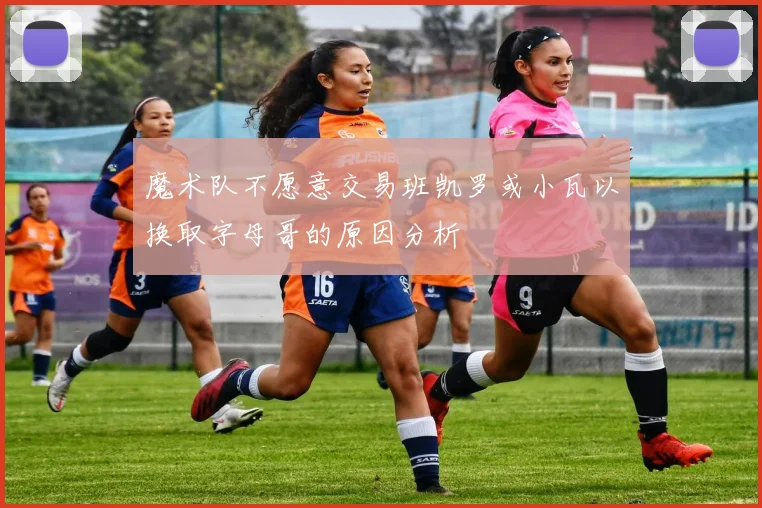 魔术队不愿意交易班凯罗或小瓦以换取字母哥的原因分析