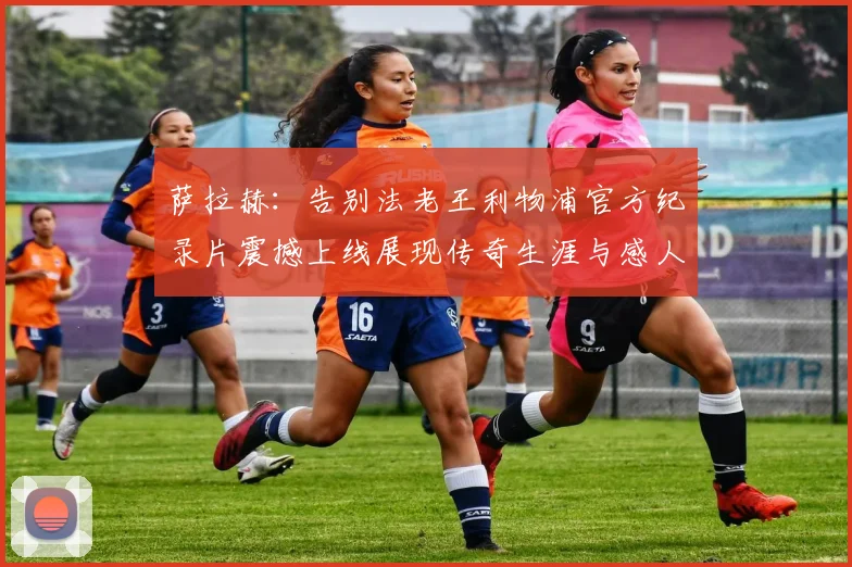 萨拉赫：告别法老王利物浦官方纪录片震撼上线展现传奇生涯与感人时刻