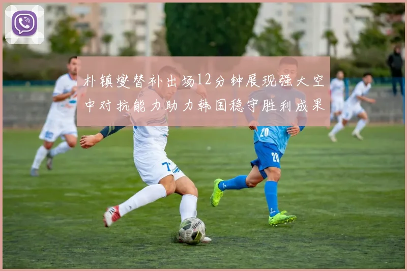 朴镇燮替补出场12分钟展现强大空中对抗能力助力韩国稳守胜利成果