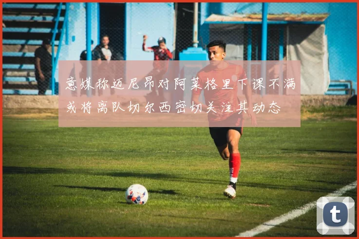 意媒称迈尼昂对阿莱格里下课不满或将离队切尔西密切关注其动态