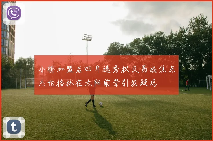 小桥加盟后四年选秀权交易成焦点杰伦格林在太阳前景引发疑虑