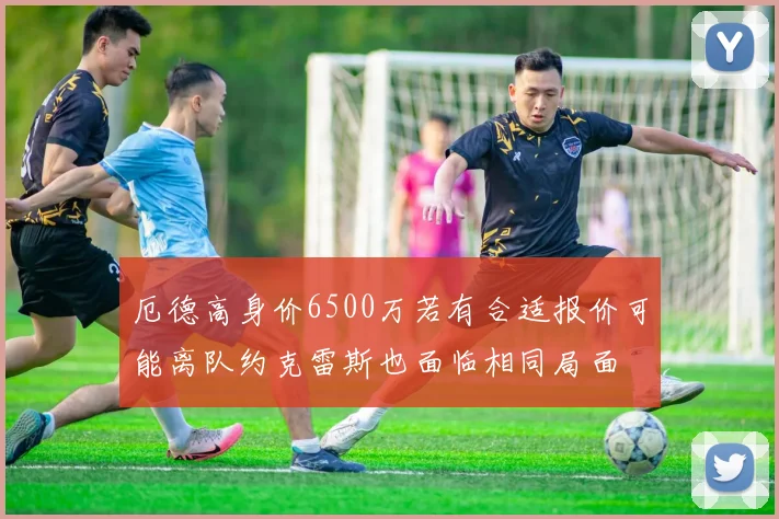 厄德高身价6500万若有合适报价可能离队约克雷斯也面临相同局面