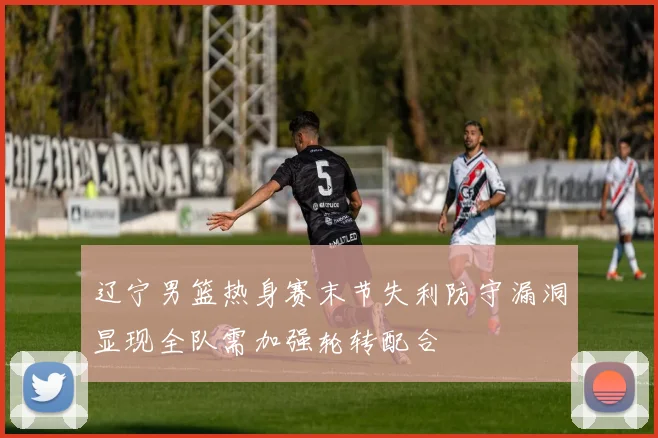 辽宁男篮热身赛末节失利防守漏洞显现全队需加强轮转配合